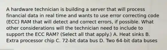 A hardware technician is building a server that will process financial data in real time and wants to use error correcting code (ECC) RAM that will detect and correct errors, if possible. What other considerations will the technician need to include to support the ECC RAM? (Select all that apply.) A. Heat sinks B. Extra processor chip C. 72-bit data bus D. Two 64-bit data buses