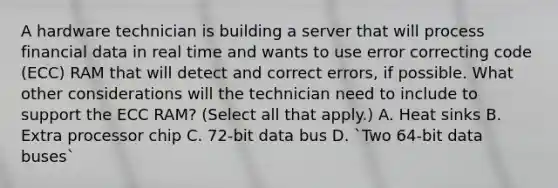 A hardware technician is building a server that will process financial data in real time and wants to use error correcting code (ECC) RAM that will detect and correct errors, if possible. What other considerations will the technician need to include to support the ECC RAM? (Select all that apply.) A. Heat sinks B. Extra processor chip C. 72-bit data bus D. `Two 64-bit data buses`