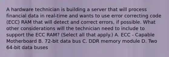 A hardware technician is building a server that will process financial data in real-time and wants to use error correcting code (ECC) RAM that will detect and correct errors, if possible. What other considerations will the technician need to include to support the ECC RAM? (Select all that apply.) A. ECC - Capable Motherboard B. 72-bit data bus C. DDR memory module D. Two 64-bit data buses