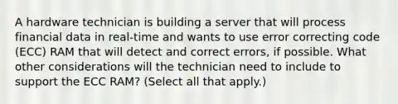 A hardware technician is building a server that will process financial data in real-time and wants to use error correcting code (ECC) RAM that will detect and correct errors, if possible. What other considerations will the technician need to include to support the ECC RAM? (Select all that apply.)