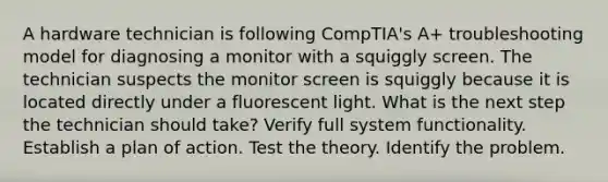 A hardware technician is following CompTIA's A+ troubleshooting model for diagnosing a monitor with a squiggly screen. The technician suspects the monitor screen is squiggly because it is located directly under a fluorescent light. What is the next step the technician should take? Verify full system functionality. Establish a plan of action. Test the theory. Identify the problem.