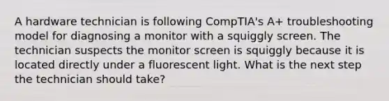 A hardware technician is following CompTIA's A+ troubleshooting model for diagnosing a monitor with a squiggly screen. The technician suspects the monitor screen is squiggly because it is located directly under a fluorescent light. What is the next step the technician should take?