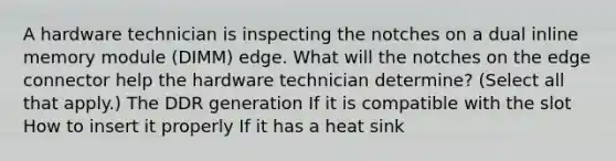 A hardware technician is inspecting the notches on a dual inline memory module (DIMM) edge. What will the notches on the edge connector help the hardware technician determine? (Select all that apply.) The DDR generation If it is compatible with the slot How to insert it properly If it has a heat sink