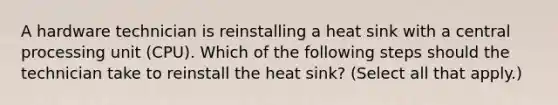 A hardware technician is reinstalling a heat sink with a central processing unit (CPU). Which of the following steps should the technician take to reinstall the heat sink? (Select all that apply.)