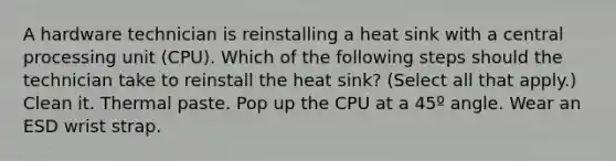 A hardware technician is reinstalling a heat sink with a central processing unit (CPU). Which of the following steps should the technician take to reinstall the heat sink? (Select all that apply.) Clean it. Thermal paste. Pop up the CPU at a 45º angle. Wear an ESD wrist strap.