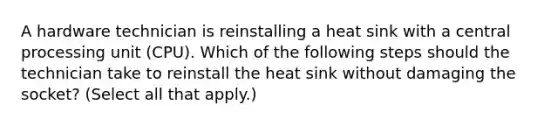 A hardware technician is reinstalling a heat sink with a central processing unit (CPU). Which of the following steps should the technician take to reinstall the heat sink without damaging the socket? (Select all that apply.)