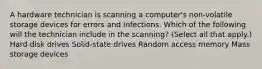 A hardware technician is scanning a computer's non-volatile storage devices for errors and infections. Which of the following will the technician include in the scanning? (Select all that apply.) Hard disk drives Solid-state drives Random access memory Mass storage devices