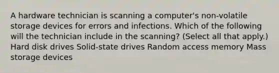 A hardware technician is scanning a computer's non-volatile storage devices for errors and infections. Which of the following will the technician include in the scanning? (Select all that apply.) Hard disk drives Solid-state drives Random access memory Mass storage devices