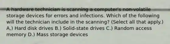 A hardware technician is scanning a computer's non-volatile storage devices for errors and infections. Which of the following will the technician include in the scanning? (Select all that apply.) A,) Hard disk drives B.) Solid-state drives C.) Random access memory D.) Mass storage devices