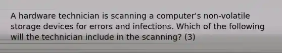 A hardware technician is scanning a computer's non-volatile storage devices for errors and infections. Which of the following will the technician include in the scanning? (3)