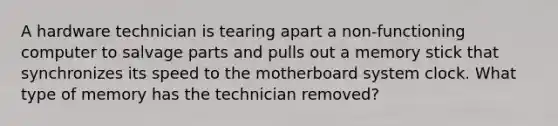 A hardware technician is tearing apart a non-functioning computer to salvage parts and pulls out a memory stick that synchronizes its speed to the motherboard system clock. What type of memory has the technician removed?