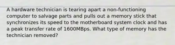 A hardware technician is tearing apart a non-functioning computer to salvage parts and pulls out a memory stick that synchronizes its speed to the motherboard system clock and has a peak transfer rate of 1600MBps. What type of memory has the technician removed?