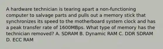 A hardware technician is tearing apart a non-functioning computer to salvage parts and pulls out a memory stick that synchronizes its speed to the motherboard system clock and has a peak transfer rate of 1600MBps. What type of memory has the technician removed? A. SDRAM B. Dynamic RAM C. DDR SDRAM D. ECC RAM