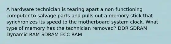 A hardware technician is tearing apart a non-functioning computer to salvage parts and pulls out a memory stick that synchronizes its speed to the motherboard system clock. What type of memory has the technician removed? DDR SDRAM Dynamic RAM SDRAM ECC RAM