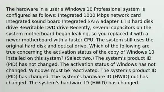 The hardware in a user's Windows 10 Professional system is configured as follows: Integrated 1000 Mbps network card Integrated sound board Integrated SATA adapter 1 TB hard disk drive Rewritable DVD drive Recently, several capacitors on the system motherboard began leaking, so you replaced it with a newer motherboard with a faster CPU. The system still uses the original hard disk and optical drive. Which of the following are true concerning the activation status of the copy of Windows 10 installed on this system? (Select two.) The system's product ID (PID) has not changed. The activation status of Windows has not changed. Windows must be reactivated. The system's product ID (PID) has changed. The system's hardware ID (HWID) not has changed. The system's hardware ID (HWID) has changed.