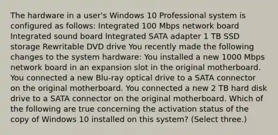 The hardware in a user's Windows 10 Professional system is configured as follows: Integrated 100 Mbps network board Integrated sound board Integrated SATA adapter 1 TB SSD storage Rewritable DVD drive You recently made the following changes to the system hardware: You installed a new 1000 Mbps network board in an expansion slot in the original motherboard. You connected a new Blu-ray optical drive to a SATA connector on the original motherboard. You connected a new 2 TB hard disk drive to a SATA connector on the original motherboard. Which of the following are true concerning the activation status of the copy of Windows 10 installed on this system? (Select three.)