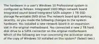 The hardware in a user's Windows 10 Professional system is configured as follows: Integrated 1000 Mbps network board Integrated sound board Integrated SATA adapter 1 TB SSD storage Re-writable DVD drive The network board quit working recently, so you made the following changes to the system hardware: You installed a new network board in an expansion slot in the original motherboard. You connected a new 2 TB hard disk drive to a SATA connector on the original motherboard. Which of the following are true concerning the activation status of the copy of Windows 10 installed on this system? (Select two.)