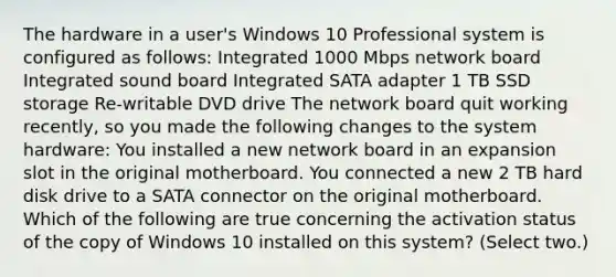 The hardware in a user's Windows 10 Professional system is configured as follows: Integrated 1000 Mbps network board Integrated sound board Integrated SATA adapter 1 TB SSD storage Re-writable DVD drive The network board quit working recently, so you made the following changes to the system hardware: You installed a new network board in an expansion slot in the original motherboard. You connected a new 2 TB hard disk drive to a SATA connector on the original motherboard. Which of the following are true concerning the activation status of the copy of Windows 10 installed on this system? (Select two.)