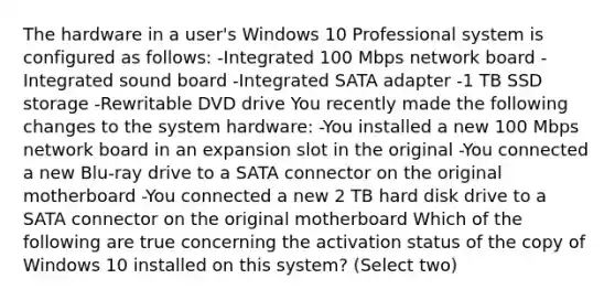 The hardware in a user's Windows 10 Professional system is configured as follows: -Integrated 100 Mbps network board -Integrated sound board -Integrated SATA adapter -1 TB SSD storage -Rewritable DVD drive You recently made the following changes to the system hardware: -You installed a new 100 Mbps network board in an expansion slot in the original -You connected a new Blu-ray drive to a SATA connector on the original motherboard -You connected a new 2 TB hard disk drive to a SATA connector on the original motherboard Which of the following are true concerning the activation status of the copy of Windows 10 installed on this system? (Select two)