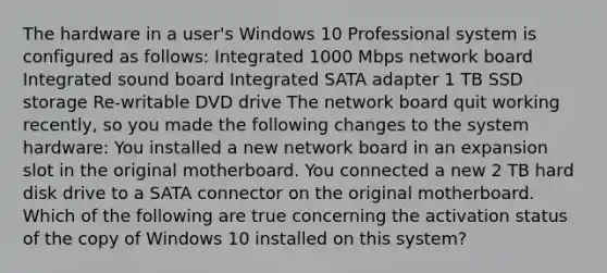 The hardware in a user's Windows 10 Professional system is configured as follows: Integrated 1000 Mbps network board Integrated sound board Integrated SATA adapter 1 TB SSD storage Re-writable DVD drive The network board quit working recently, so you made the following changes to the system hardware: You installed a new network board in an expansion slot in the original motherboard. You connected a new 2 TB hard disk drive to a SATA connector on the original motherboard. Which of the following are true concerning the activation status of the copy of Windows 10 installed on this system?