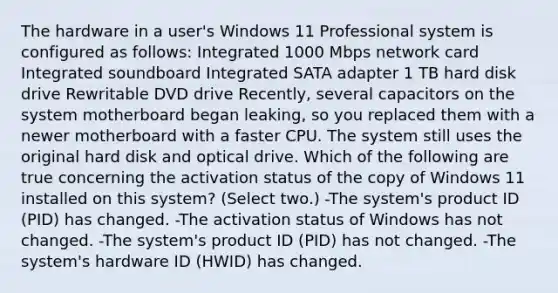 The hardware in a user's Windows 11 Professional system is configured as follows: Integrated 1000 Mbps network card Integrated soundboard Integrated SATA adapter 1 TB hard disk drive Rewritable DVD drive Recently, several capacitors on the system motherboard began leaking, so you replaced them with a newer motherboard with a faster CPU. The system still uses the original hard disk and optical drive. Which of the following are true concerning the activation status of the copy of Windows 11 installed on this system? (Select two.) -The system's product ID (PID) has changed. -The activation status of Windows has not changed. -The system's product ID (PID) has not changed. -The system's hardware ID (HWID) has changed.