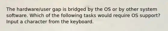 The hardware/user gap is bridged by the OS or by other system software. Which of the following tasks would require OS support? Input a character from the keyboard.