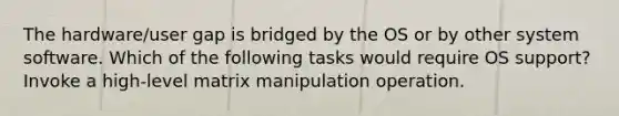 The hardware/user gap is bridged by the OS or by other system software. Which of the following tasks would require OS support? Invoke a high-level matrix manipulation operation.