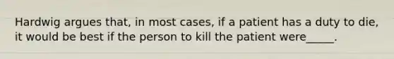 Hardwig argues that, in most cases, if a patient has a duty to die, it would be best if the person to kill the patient were_____.