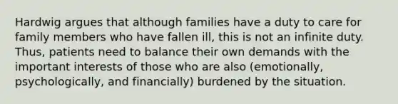 Hardwig argues that although families have a duty to care for family members who have fallen ill, this is not an infinite duty. Thus, patients need to balance their own demands with the important interests of those who are also (emotionally, psychologically, and financially) burdened by the situation.