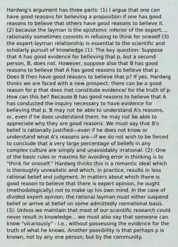 Hardwig's argument has three parts: (1) I argue that one can have good reasons for believing a proposition if one has good reasons to believe that others have good reasons to believe it. (2) because the layman is the epistemic inferior of the expert..., rationality sometimes consists in refusing to think for oneself (3) the expert-layman relationship is essential to the scientific and scholarly pursuit of knowledge (1): The key question: Suppose that A has good evidence for believing that p, but a second person, B, does not. However, suppose also that B has good reasons to believe that A has good reasons to believe that p. Does B then have good reasons to believe that p? If yes, Hardwig thinks we are faced with a new prospect: there can be a good reason for p that does /not constitute evidence/ for the truth of p. How can this be? Because B has good reasons to believe that A has conducted the inquiry necessary to have evidence for believing that p. B may not be able to understand A's reasons, or, even if he does understand them, he may not be able to appreciate why they are good reasons. We must say that B's belief is rationally justified—even if he does not know or understand what A's reasons are—if we do not wish to be forced to conclude that a very large percentage of beliefs in any complex culture are simply and unavoidably irrational. (2): One of the basic rules or maxims for avoiding error in thinking is to "think for oneself." Hardwig thinks this is a romantic ideal which is thoroughly unrealistic and which, in practice, results in less rational belief and judgment. In matters about which there is good reason to believe that there is expert opinion, he ought (methodologically) not to make up his own mind. In the case of divided expert opinion, the rational layman must either suspend belief or arrive at belief on some admittedly nonrational basis. (3): Unless we maintain that most of our scientific research could never result in knowledge... we must also say that someone can know "vicariously" - i.e., without possessing the evidence for the truth of what he knows. Another possibility is that perhaps p is known, not by any one person, but by the community.