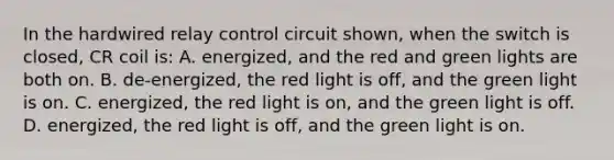 In the hardwired relay control circuit shown, when the switch is closed, CR coil is: A. energized, and the red and green lights are both on. B. de-energized, the red light is off, and the green light is on. C. energized, the red light is on, and the green light is off. D. energized, the red light is off, and the green light is on.