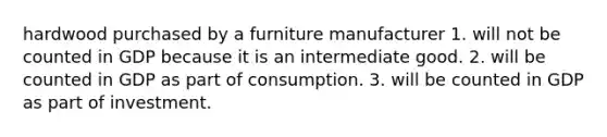 hardwood purchased by a furniture manufacturer 1. will not be counted in GDP because it is an intermediate good. 2. will be counted in GDP as part of consumption. 3. will be counted in GDP as part of investment.