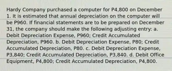 Hardy Company purchased a computer for P4,800 on December 1. It is estimated that annual depreciation on the computer will be P960. If <a href='https://www.questionai.com/knowledge/kFBJaQCz4b-financial-statements' class='anchor-knowledge'>financial statements</a> are to be prepared on December 31, the company should make the following adjusting entry: a. Debit Depreciation Expense, P960; Credit Accumulated Depreciation, P960. b. Debit Depreciation Expense, P80; Credit Accumulated Depreciation, P80. c. Debit Depreciation Expense, P3,840; Credit Accumulated Depreciation, P3,840. d. Debit Office Equipment, P4,800; Credit Accumulated Depreciation, P4,800.