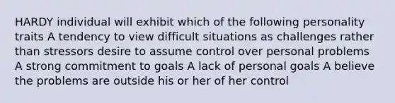 HARDY individual will exhibit which of the following personality traits A tendency to view difficult situations as challenges rather than stressors desire to assume control over personal problems A strong commitment to goals A lack of personal goals A believe the problems are outside his or her of her control