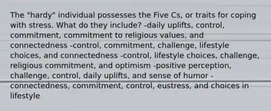 The "hardy" individual possesses the Five Cs, or traits for coping with stress. What do they include? -daily uplifts, control, commitment, commitment to religious values, and connectedness -control, commitment, challenge, lifestyle choices, and connectedness -control, lifestyle choices, challenge, religious commitment, and optimism -positive perception, challenge, control, daily uplifts, and sense of humor -connectedness, commitment, control, eustress, and choices in lifestyle