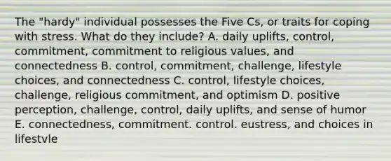 The "hardy" individual possesses the Five Cs, or traits for coping with stress. What do they include? A. daily uplifts, control, commitment, commitment to religious values, and connectedness B. control, commitment, challenge, lifestyle choices, and connectedness C. control, lifestyle choices, challenge, religious commitment, and optimism D. positive perception, challenge, control, daily uplifts, and sense of humor E. connectedness, commitment. control. eustress, and choices in lifestvle