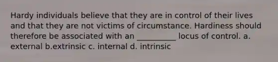 Hardy individuals believe that they are in control of their lives and that they are not victims of circumstance. Hardiness should therefore be associated with an __________ locus of control. a. external b.extrinsic c. internal d. intrinsic