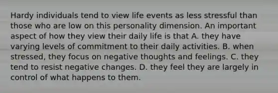 Hardy individuals tend to view life events as less stressful than those who are low on this personality dimension. An important aspect of how they view their daily life is that A. they have varying levels of commitment to their daily activities. B. when stressed, they focus on negative thoughts and feelings. C. they tend to resist negative changes. D. they feel they are largely in control of what happens to them.