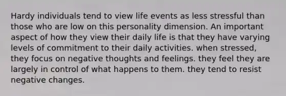 Hardy individuals tend to view life events as less stressful than those who are low on this personality dimension. An important aspect of how they view their daily life is that they have varying levels of commitment to their daily activities. when stressed, they focus on negative thoughts and feelings. they feel they are largely in control of what happens to them. they tend to resist negative changes.