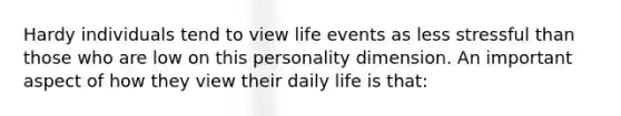 Hardy individuals tend to view life events as less stressful than those who are low on this personality dimension. An important aspect of how they view their daily life is that: