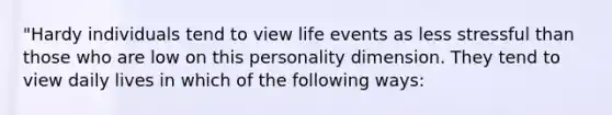 "Hardy individuals tend to view life events as less stressful than those who are low on this personality dimension. They tend to view daily lives in which of the following ways: