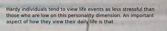 Hardy individuals tend to view life events as less stressful than those who are low on this personality dimension. An important aspect of how they view their daily life is that