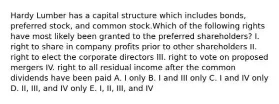 Hardy Lumber has a capital structure which includes bonds, preferred stock, and common stock.Which of the following rights have most likely been granted to the preferred shareholders? I. right to share in company profits prior to other shareholders II. right to elect the corporate directors III. right to vote on proposed mergers IV. right to all residual income after the common dividends have been paid A. I only B. I and III only C. I and IV only D. II, III, and IV only E. I, II, III, and IV