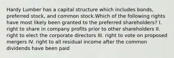 Hardy Lumber has a capital structure which includes bonds, preferred stock, and common stock.Which of the following rights have most likely been granted to the preferred shareholders? I. right to share in company profits prior to other shareholders II. right to elect the corporate directors III. right to vote on proposed mergers IV. right to all residual income after the common dividends have been paid