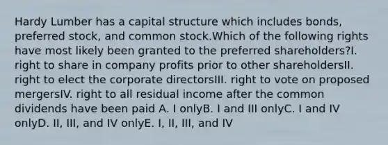 Hardy Lumber has a capital structure which includes bonds, preferred stock, and common stock.Which of the following rights have most likely been granted to the preferred shareholders?I. right to share in company profits prior to other shareholdersII. right to elect the corporate directorsIII. right to vote on proposed mergersIV. right to all residual income after the common dividends have been paid A. I onlyB. I and III onlyC. I and IV onlyD. II, III, and IV onlyE. I, II, III, and IV