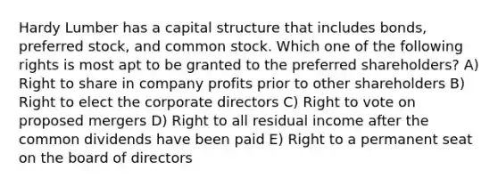 Hardy Lumber has a capital structure that includes bonds, preferred stock, and common stock. Which one of the following rights is most apt to be granted to the preferred shareholders? A) Right to share in company profits prior to other shareholders B) Right to elect the corporate directors C) Right to vote on proposed mergers D) Right to all residual income after the common dividends have been paid E) Right to a permanent seat on the board of directors