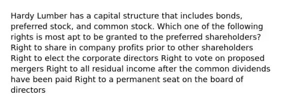 Hardy Lumber has a capital structure that includes bonds, preferred stock, and common stock. Which one of the following rights is most apt to be granted to the preferred shareholders? Right to share in company profits prior to other shareholders Right to elect the corporate directors Right to vote on proposed mergers Right to all residual income after the common dividends have been paid Right to a permanent seat on the board of directors