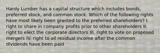 Hardy Lumber has a capital structure which includes bonds, preferred stock, and common stock. Which of the following rights have most likely been granted to the preferred shareholders? I. right to share in company profits prior to other shareholders II. right to elect the corporate directors III. right to vote on proposed mergers IV. right to all residual income after the common dividends have been paid