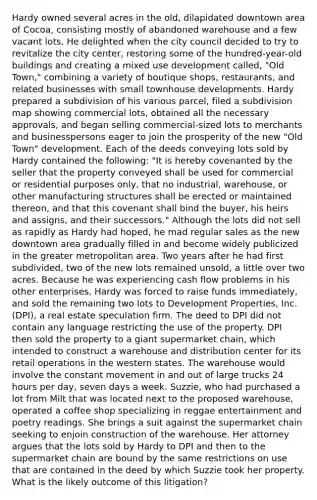 Hardy owned several acres in the old, dilapidated downtown area of Cocoa, consisting mostly of abandoned warehouse and a few vacant lots. He delighted when the city council decided to try to revitalize the city center, restoring some of the hundred-year-old buildings and creating a mixed use development called, "Old Town," combining a variety of boutique shops, restaurants, and related businesses with small townhouse developments. Hardy prepared a subdivision of his various parcel, filed a subdivision map showing commercial lots, obtained all the necessary approvals, and began selling commercial-sized lots to merchants and businesspersons eager to join the prosperity of the new "Old Town" development. Each of the deeds conveying lots sold by Hardy contained the following: "It is hereby covenanted by the seller that the property conveyed shall be used for commercial or residential purposes only, that no industrial, warehouse, or other manufacturing structures shall be erected or maintained thereon, and that this covenant shall bind the buyer, his heirs and assigns, and their successors." Although the lots did not sell as rapidly as Hardy had hoped, he mad regular sales as the new downtown area gradually filled in and become widely publicized in the greater metropolitan area. Two years after he had first subdivided, two of the new lots remained unsold, a little over two acres. Because he was experiencing cash flow problems in his other enterprises, Hardy was forced to raise funds immediately, and sold the remaining two lots to Development Properties, Inc. (DPI), a real estate speculation firm. The deed to DPI did not contain any language restricting the use of the property. DPI then sold the property to a giant supermarket chain, which intended to construct a warehouse and distribution center for its retail operations in the western states. The warehouse would involve the constant movement in and out of large trucks 24 hours per day, seven days a week. Suzzie, who had purchased a lot from Milt that was located next to the proposed warehouse, operated a coffee shop specializing in reggae entertainment and poetry readings. She brings a suit against the supermarket chain seeking to enjoin construction of the warehouse. Her attorney argues that the lots sold by Hardy to DPI and then to the supermarket chain are bound by the same restrictions on use that are contained in the deed by which Suzzie took her property. What is the likely outcome of this litigation?