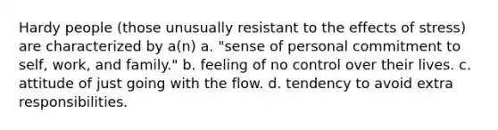 Hardy people (those unusually resistant to the effects of stress) are characterized by a(n) a. "sense of personal commitment to self, work, and family." b. feeling of no control over their lives. c. attitude of just going with the flow. d. tendency to avoid extra responsibilities.